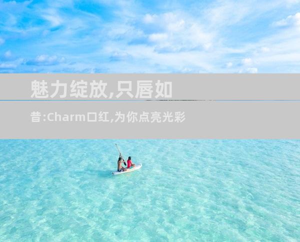魅力绽放,只唇如昔:Charm口红,为你点亮光彩