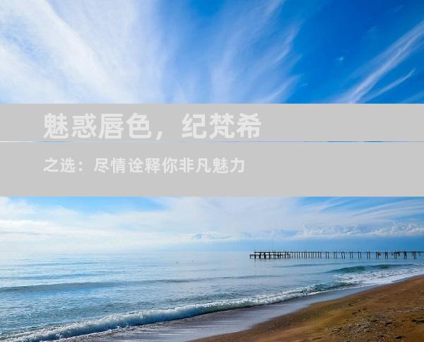 魅惑唇色，纪梵希之选：尽情诠释你非凡魅力