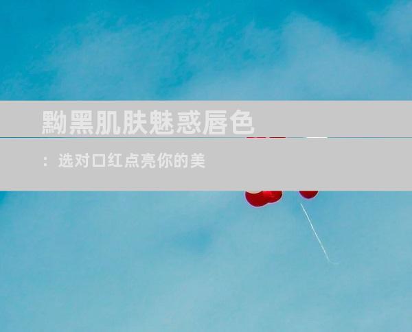 黝黑肌肤魅惑唇色：选对口红点亮你的美